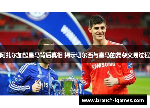 阿扎尔加盟皇马背后真相 揭示切尔西与皇马的复杂交易过程