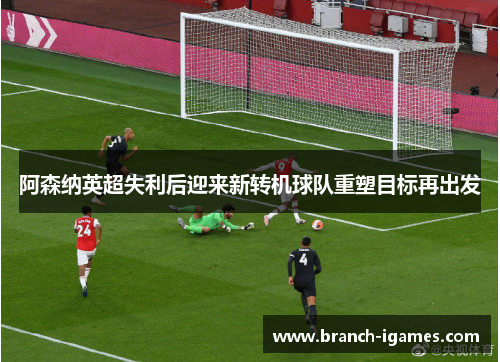 阿森纳英超失利后迎来新转机球队重塑目标再出发