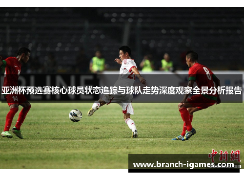 亚洲杯预选赛核心球员状态追踪与球队走势深度观察全景分析报告 亚洲杯预选赛核心球员状态追踪与球队走势深度观察全景分析报告
