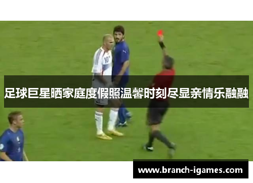 足球巨星晒家庭度假照温馨时刻尽显亲情乐融融 足球巨星晒家庭度假照温馨时刻尽显亲情乐融融