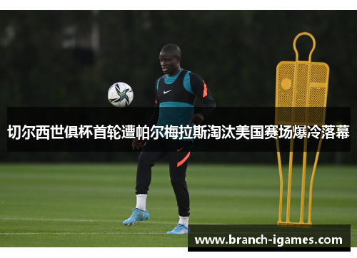 切尔西世俱杯首轮遭帕尔梅拉斯淘汰美国赛场爆冷落幕 切尔西世俱杯首轮遭帕尔梅拉斯淘汰美国赛场爆冷落幕
