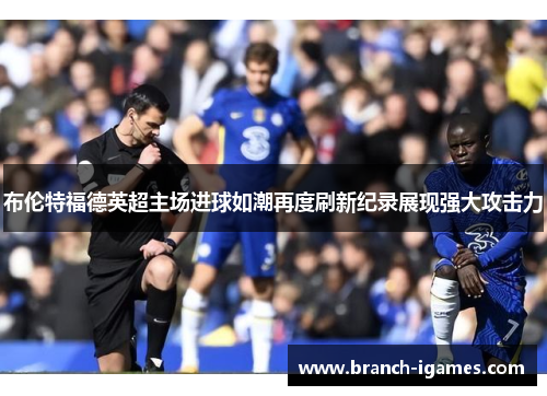布伦特福德英超主场进球如潮再度刷新纪录展现强大攻击力 布伦特福德英超主场进球如潮再度刷新纪录展现强大攻击力
