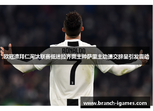 欧冠遭拜仁淘汰联赛低迷拉齐奥主帅萨里主动递交辞呈引发震动