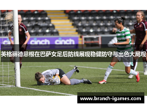 英格丽德恩根在巴萨女足后防线展现稳健防守与出色大局观