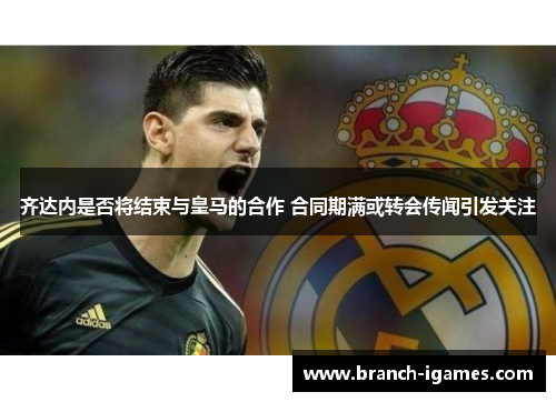 齐达内是否将结束与皇马的合作 合同期满或转会传闻引发关注 齐达内是否将结束与皇马的合作 合同期满或转会传闻引发关注